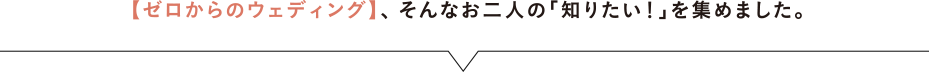 【ゼロからのウェディング】、そんなお二人の「知りたい！」を集めました。