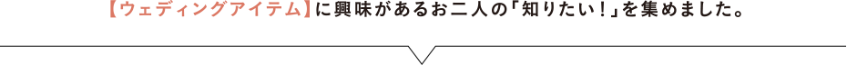 【ウェディングアイテム】に興味があるお二人の「知りたい！」を集めました。