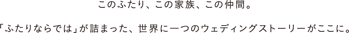 このふたり、この家族、この仲間。「ふたりならでは」が詰まった、世界に一つのウェディングストーリーがここに。