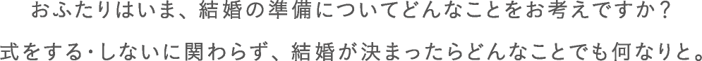 おふたりはいま、結婚の準備についてどんなことをお考えですか？式をする・しないに関わらず、結婚が決まったらどんなことでも何なりと。?